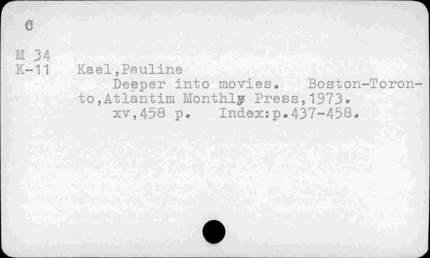 ﻿6
M 34
K-11 Kael,Pauline
Deeper into movies. Boston-Toronto, Atlantim Monthly Press,1973»
xv,458 p. Index:p.437-458.